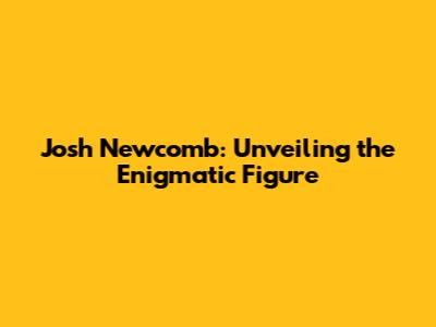 Josh Newcomb: Unveiling the Enigmatic Figure