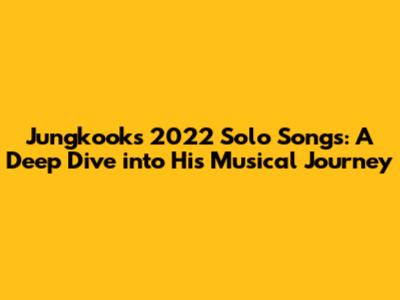 Jungkook's 2022 Solo Songs: A Deep Dive into His Musical Journey