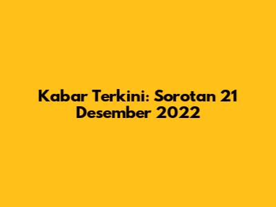 Kabar Terkini: Sorotan 21 Desember 2022