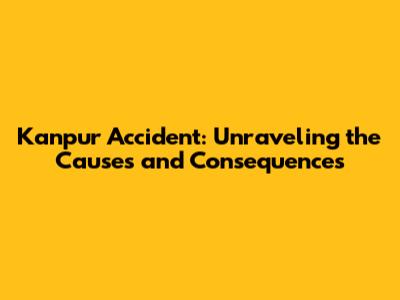 Kanpur Accident: Unraveling the Causes and Consequences