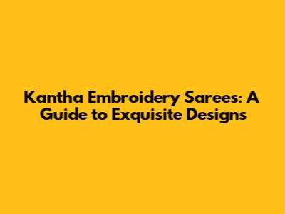 Kantha Embroidery Sarees: A Guide to Exquisite Designs