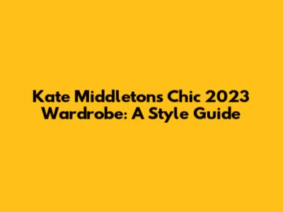 Kate Middleton's Chic 2023 Wardrobe: A Style Guide