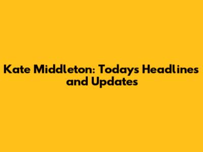 Kate Middleton: Today's Headlines and Updates