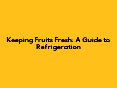Keeping Fruits Fresh: A Guide to Refrigeration