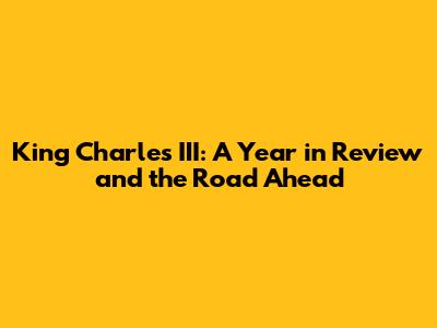 King Charles III: A Year in Review and the Road Ahead