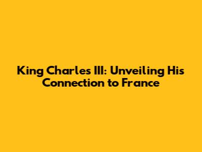 King Charles III: Unveiling His Connection to France