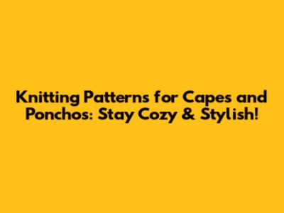 Knitting Patterns for Capes and Ponchos: Stay Cozy & Stylish!