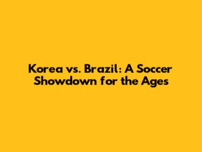 Korea vs. Brazil: A Soccer Showdown for the Ages