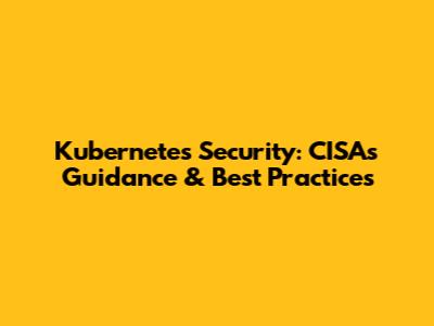 Kubernetes Security: CISA's Guidance & Best Practices
