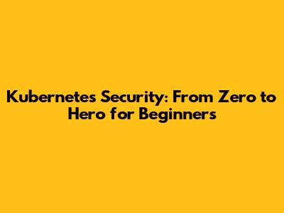 Kubernetes Security: From Zero to Hero for Beginners