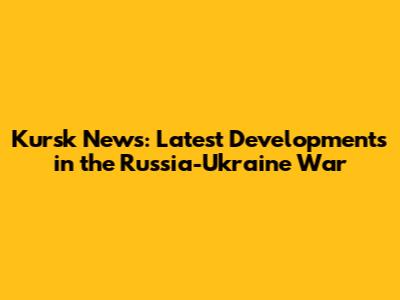 Kursk News: Latest Developments in the Russia-Ukraine War