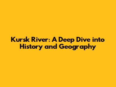 Kursk River: A Deep Dive into History and Geography