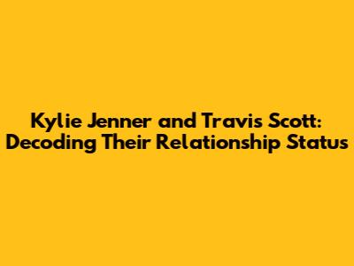 Kylie Jenner and Travis Scott: Decoding Their Relationship Status