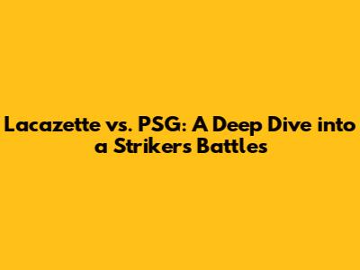 Lacazette vs. PSG: A Deep Dive into a Striker's Battles