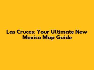 Las Cruces: Your Ultimate New Mexico Map Guide