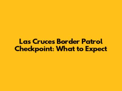 Las Cruces Border Patrol Checkpoint: What to Expect