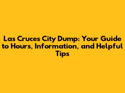 Las Cruces City Dump: Your Guide to Hours, Information, and Helpful Tips