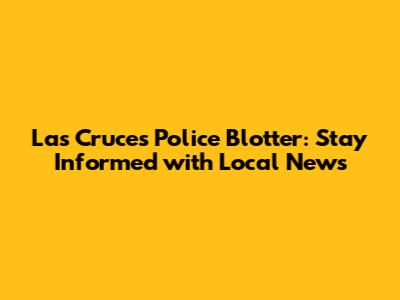 Las Cruces Police Blotter: Stay Informed with Local News