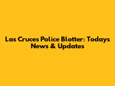 Las Cruces Police Blotter: Today's News & Updates