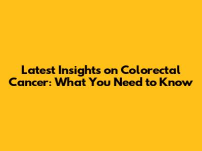 Latest Insights on Colorectal Cancer: What You Need to Know