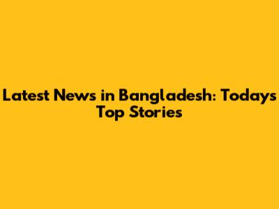 Latest News in Bangladesh: Today's Top Stories