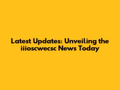Latest Updates: Unveiling the iiioscwecsc News Today