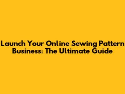 Launch Your Online Sewing Pattern Business: The Ultimate Guide
