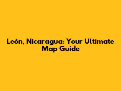 León, Nicaragua: Your Ultimate Map Guide