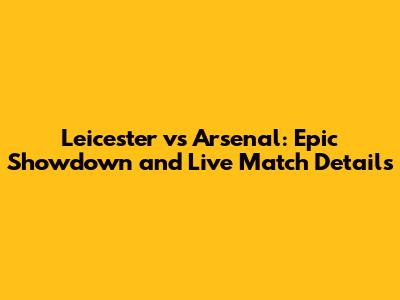 Leicester vs Arsenal: Epic Showdown and Live Match Details