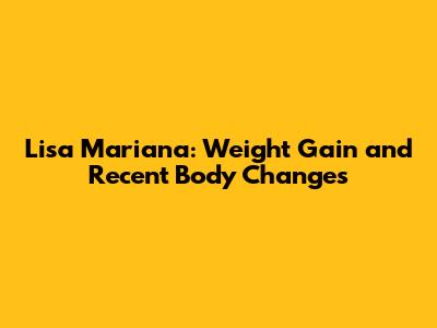 Lisa Mariana: Weight Gain and Recent Body Changes