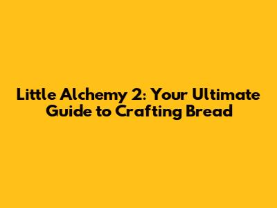 Little Alchemy 2: Your Ultimate Guide to Crafting Bread