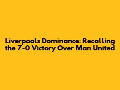Liverpool's Dominance: Recalling the 7-0 Victory Over Man United
