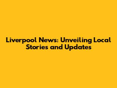 Liverpool News: Unveiling Local Stories and Updates