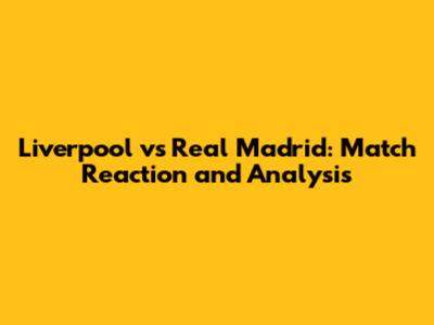 Liverpool vs Real Madrid: Match Reaction and Analysis