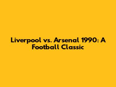 Liverpool vs. Arsenal 1990: A Football Classic