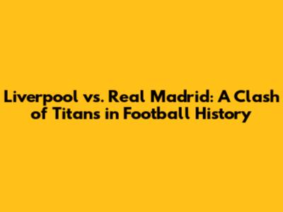 Liverpool vs. Real Madrid: A Clash of Titans in Football History