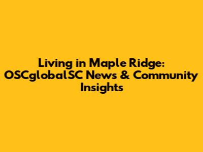 Living in Maple Ridge: OSCglobalSC News & Community Insights