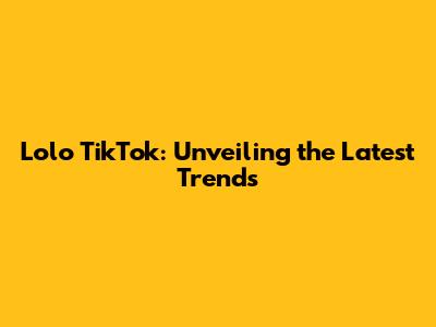 Lolo TikTok: Unveiling the Latest Trends