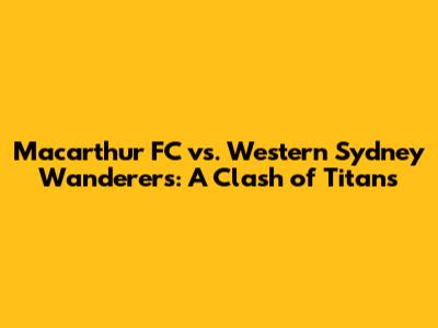 Macarthur FC vs. Western Sydney Wanderers: A Clash of Titans