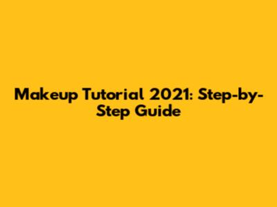 Makeup Tutorial 2021: Step-by-Step Guide