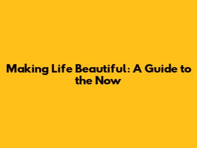 Making Life Beautiful: A Guide to the Now