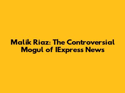 Malik Riaz: The Controversial Mogul of IExpress News