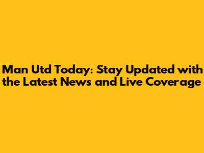 Man Utd Today: Stay Updated with the Latest News and Live Coverage