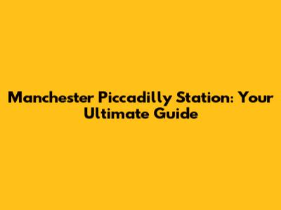 Manchester Piccadilly Station: Your Ultimate Guide