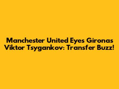 Manchester United Eyes Girona's Viktor Tsygankov: Transfer Buzz!