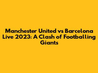 Manchester United vs Barcelona Live 2023: A Clash of Footballing Giants