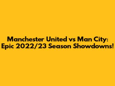 Manchester United vs Man City: Epic 2022/23 Season Showdowns!