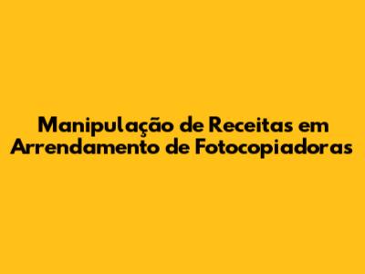 Manipulação de Receitas em Arrendamento de Fotocopiadoras