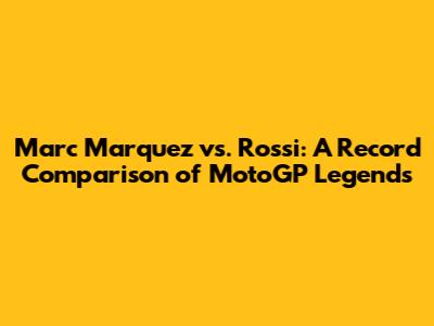 Marc Marquez vs. Rossi: A Record Comparison of MotoGP Legends