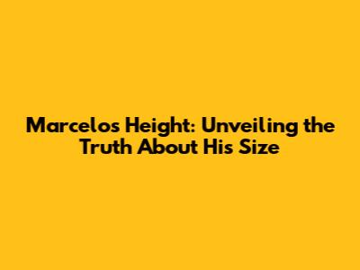Marcelo's Height: Unveiling the Truth About His Size